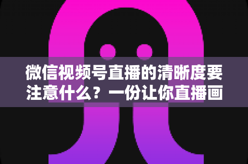 微信视频号直播的清晰度要注意什么?一份让你直播画质脱颖而出的实战指南 微信视频号直播的清晰度要注意什么?一份让你直播画质脱颖而出的实战指南