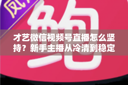 才艺微信视频号直播怎么坚持？新手主播从冷清到稳定人气的实用坚持指南