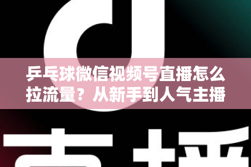 乒乓球微信视频号直播怎么拉流量？从新手到人气主播的完整引流实战指南