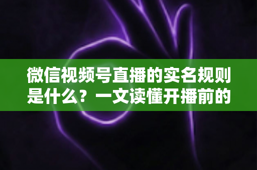 微信视频号直播的实名规则是什么？一文读懂开播前的实名认证要求与注意事项