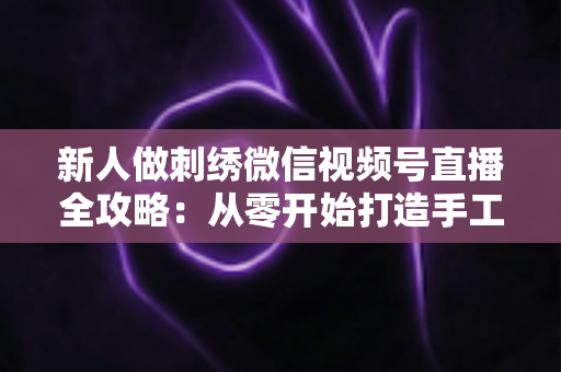 新人做刺绣微信视频号直播全攻略:从零开始打造手工艺术直播间的实用指南 新人做刺绣微信视频号直播全攻略:从零开始打造手工艺术直播间的实用指南