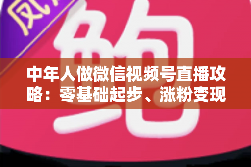 中年人做微信视频号直播攻略：零基础起步、涨粉变现的全流程实战指南