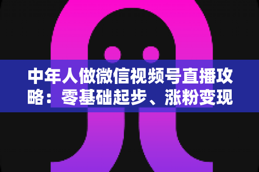 中年人做微信视频号直播攻略：零基础起步、涨粉变现的全流程实战指南