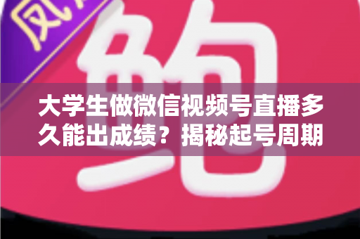 大学生做微信视频号直播多久能出成绩？揭秘起号周期与高效变现时间表
