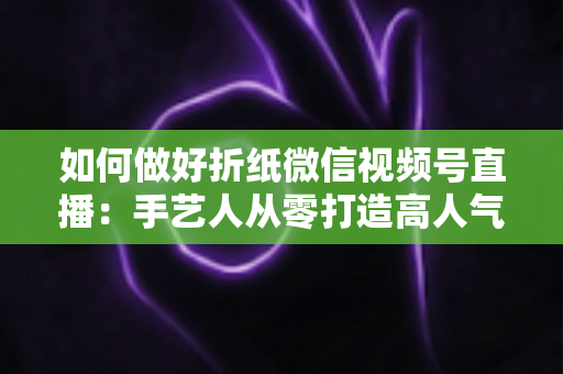 如何做好折纸微信视频号直播：手艺人从零打造高人气直播间的实用指南