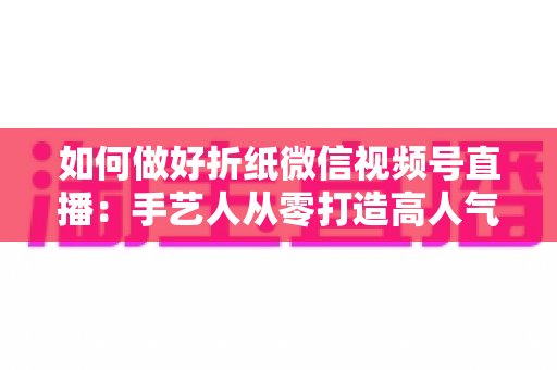 如何做好折纸微信视频号直播：手艺人从零打造高人气直播间的实用指南