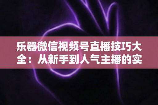 乐器微信视频号直播技巧大全：从新手到人气主播的实战指南