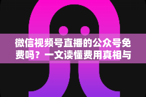 微信视频号直播的公众号免费吗?一文读懂费用真相与免费开通全指南 微信视频号直播的公众号免费吗?一文读懂费用真相与免费开通全指南