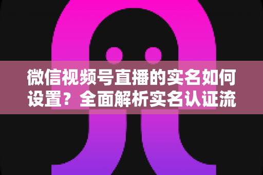 微信视频号直播的实名如何设置？全面解析实名认证流程与开播必备知识