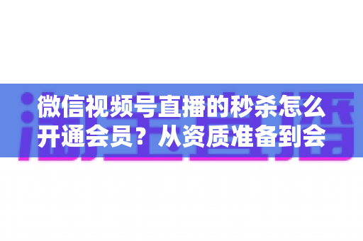 微信视频号直播的秒杀怎么开通会员?从资质准备到会员体系的完整开通教程 微信视频号直播的秒杀怎么开通会员?从资质准备到会员体系的完整开通教程