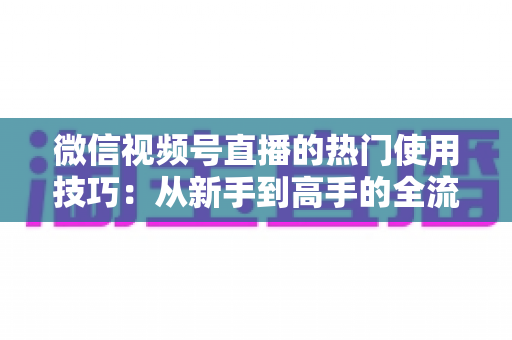 微信视频号直播的热门使用技巧:从新手到高手的全流程实战指南 微信视频号直播的热门使用技巧:从新手到高手的全流程实战指南
