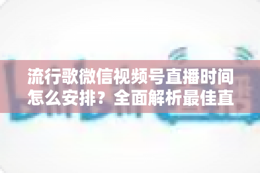 流行歌微信视频号直播时间怎么安排?全面解析最佳直播时间规划策略与实操指南 流行歌微信视频号直播时间怎么安排?全面解析最佳直播时间规划策略与实操指南