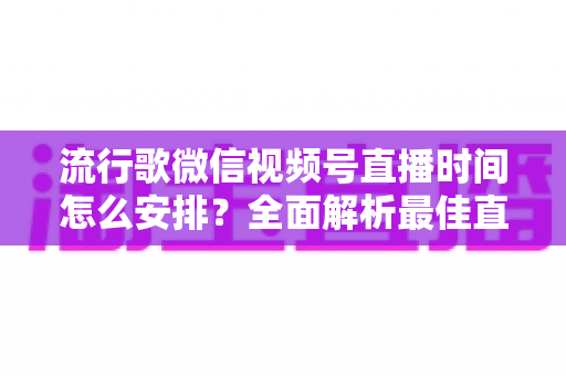流行歌微信视频号直播时间怎么安排?全面解析最佳直播时间规划策略与实操指南 流行歌微信视频号直播时间怎么安排?全面解析最佳直播时间规划策略与实操指南