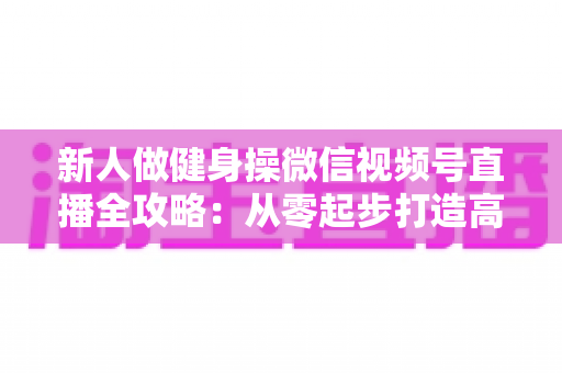 新人做健身操微信视频号直播全攻略:从零起步打造高人气健身直播间的实战指南 新人做健身操微信视频号直播全攻略:从零起步打造高人气健身直播间的实战指南