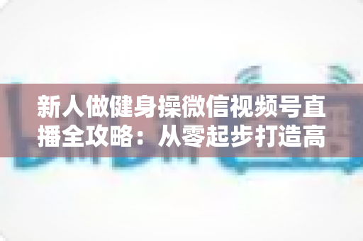 新人做健身操微信视频号直播全攻略:从零起步打造高人气健身直播间的实战指南 新人做健身操微信视频号直播全攻略:从零起步打造高人气健身直播间的实战指南
