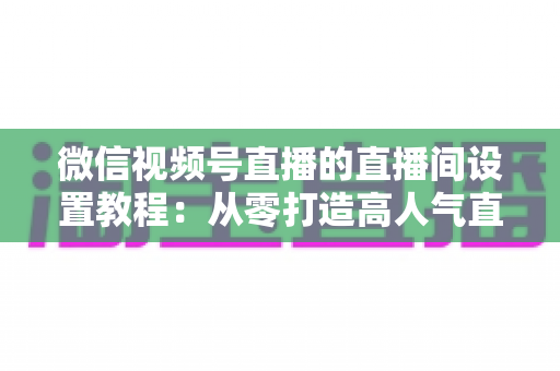微信视频号直播的直播间设置教程:从零打造高人气直播间的完整实操指南 微信视频号直播的直播间设置教程:从零打造高人气直播间的完整实操指南