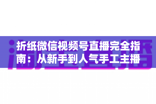 折纸微信视频号直播完全指南:从新手到人气手工主播的实战教程 折纸微信视频号直播完全指南:从新手到人气手工主播的实战教程