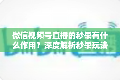 微信视频号直播的秒杀有什么作用？深度解析秒杀玩法对直播间的营销价值与实战攻略