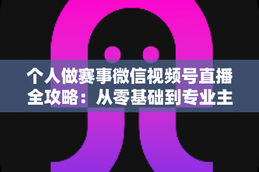 个人做赛事微信视频号直播全攻略：从零基础到专业主播的实战指南