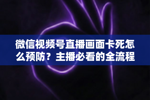 微信视频号直播画面卡死怎么预防?主播必看的全流程防卡顿实战指南 微信视频号直播画面卡死怎么预防?主播必看的全流程防卡顿实战指南