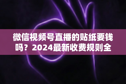 微信视频号直播的贴纸要钱吗？2024最新收费规则全解析与免费使用指南