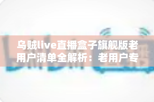 乌贼live直播盒子旗舰版老用户清单全解析：老用户专属福利、查询步骤与领取教程一文读懂