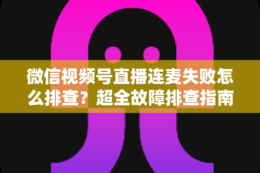 微信视频号直播连麦失败怎么排查？超全故障排查指南助你快速恢复连麦直播