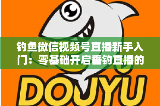 钓鱼微信视频号直播新手入门:零基础开启垂钓直播的完整指南 钓鱼微信视频号直播新手入门:零基础开启垂钓直播的完整指南