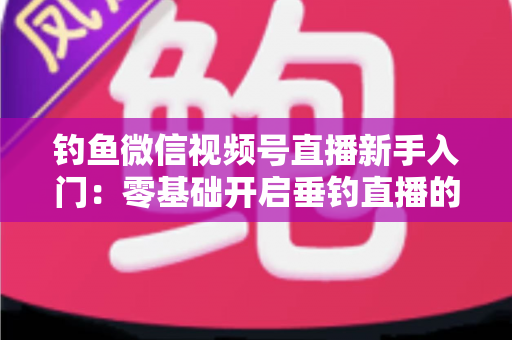 钓鱼微信视频号直播新手入门：零基础开启垂钓直播的完整指南