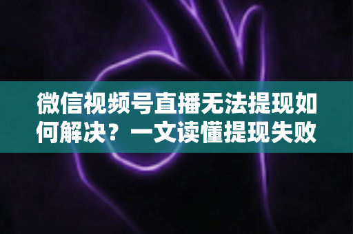 微信视频号直播无法提现如何解决？一文读懂提现失败原因与应对方法