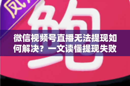 微信视频号直播无法提现如何解决？一文读懂提现失败原因与应对方法