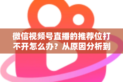 微信视频号直播的推荐位打不开怎么办?从原因分析到快速恢复的完整攻略 微信视频号直播的推荐位打不开怎么办?从原因分析到快速恢复的完整攻略