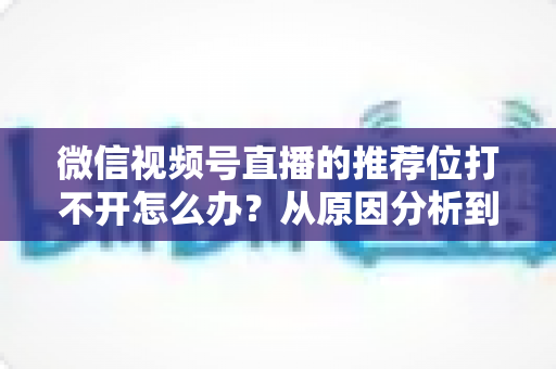 微信视频号直播的推荐位打不开怎么办?从原因分析到快速恢复的完整攻略 微信视频号直播的推荐位打不开怎么办?从原因分析到快速恢复的完整攻略