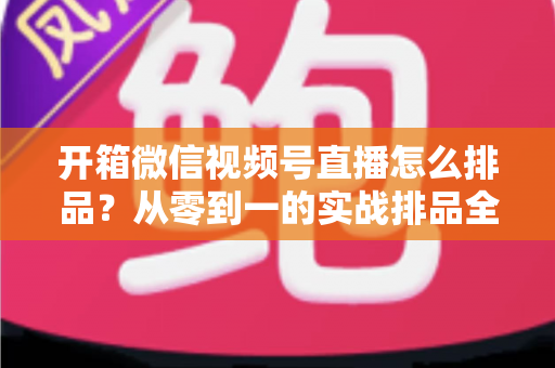 开箱微信视频号直播怎么排品？从零到一的实战排品全攻略