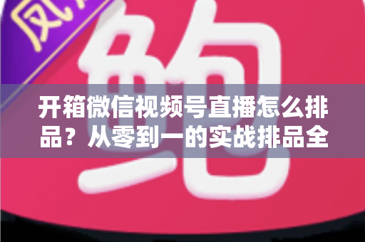 开箱微信视频号直播怎么排品？从零到一的实战排品全攻略