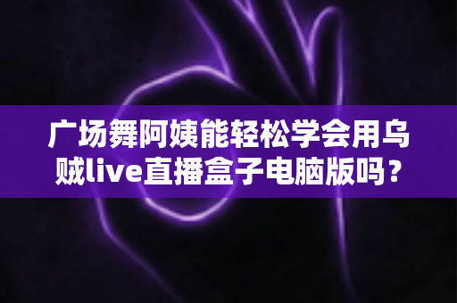 广场舞阿姨能轻松学会用乌贼live直播盒子电脑版吗？中老年直播入门全攻略助力银发族轻松开播