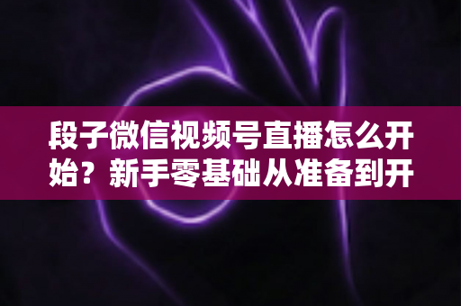 段子微信视频号直播怎么开始？新手零基础从准备到开播的全流程实操指南