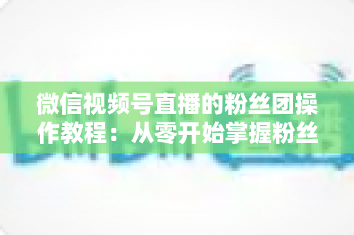 微信视频号直播的粉丝团操作教程：从零开始掌握粉丝团开通、加入与运营全流程