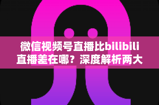 微信视频号直播比bilibili直播差在哪？深度解析两大直播平台生态差距与创作者选平台指南