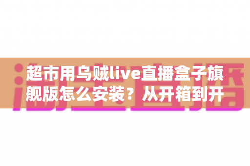 超市用乌贼live直播盒子旗舰版怎么安装？从开箱到开播的保姆级安装教程与实操指南