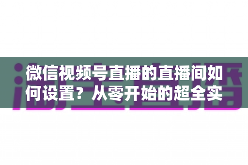 微信视频号直播的直播间如何设置?从零开始的超全实操指南,助你高效开播、快速涨粉变现 微信视频号直播的直播间如何设置?从零开始的超全实操指南,助你高效开播、快速涨粉变现