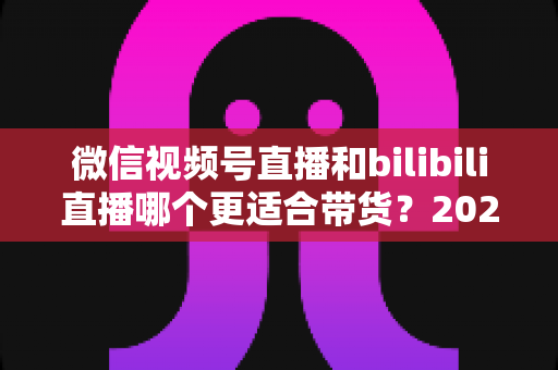 微信视频号直播和bilibili直播哪个更适合带货?2025年商家选对平台的深度对比与实战指南 微信视频号直播和bilibili直播哪个更适合带货?2025年商家选对平台的深度对比与实战指南
