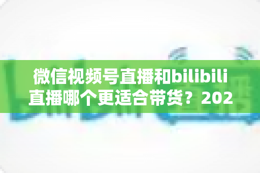 微信视频号直播和bilibili直播哪个更适合带货?2025年商家选对平台的深度对比与实战指南 微信视频号直播和bilibili直播哪个更适合带货?2025年商家选对平台的深度对比与实战指南