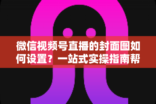 微信视频号直播的封面图如何设置？一站式实操指南帮你快速提升直播间点击率