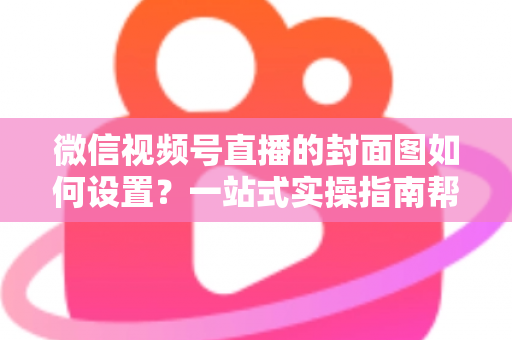 微信视频号直播的封面图如何设置？一站式实操指南帮你快速提升直播间点击率