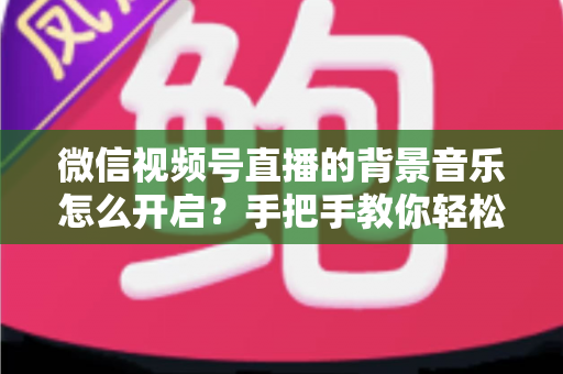 微信视频号直播的背景音乐怎么开启?手把手教你轻松搞定直播间音乐设置 微信视频号直播的背景音乐怎么开启?手把手教你轻松搞定直播间音乐设置