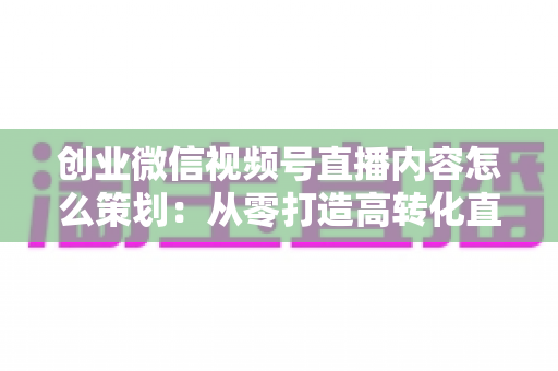 创业微信视频号直播内容怎么策划:从零打造高转化直播的实战指南 创业微信视频号直播内容怎么策划:从零打造高转化直播的实战指南