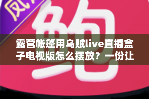 露营帐篷用乌贼live直播盒子电视版怎么摆放?一份让你的户外观影体验翻倍的实用摆放指南 露营帐篷用乌贼live直播盒子电视版怎么摆放?一份让你的户外观影体验翻倍的实用摆放指南