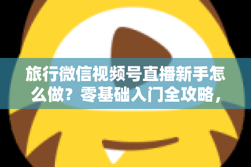 旅行微信视频号直播新手怎么做?零基础入门全攻略,助你快速开启旅行直播之旅 旅行微信视频号直播新手怎么做?零基础入门全攻略,助你快速开启旅行直播之旅