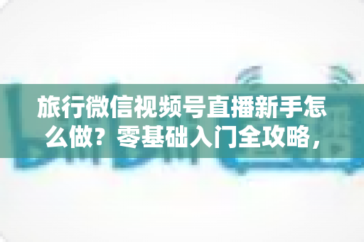 旅行微信视频号直播新手怎么做?零基础入门全攻略,助你快速开启旅行直播之旅 旅行微信视频号直播新手怎么做?零基础入门全攻略,助你快速开启旅行直播之旅